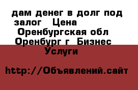 дам денег в долг под залог › Цена ­ 500 000 - Оренбургская обл., Оренбург г. Бизнес » Услуги   